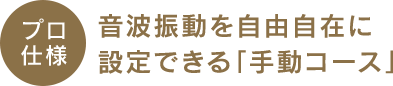 プロ 仕様音波振動を自由自在に 設定できる「手動コース」